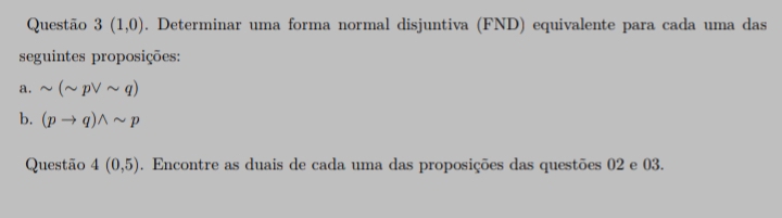 Questão 3(1,0). Determinar uma forma normal disjuntiva (FND) equivalente para cada uma das 
seguintes proposições: 
a. sim (sim pvee sim q)
b. (pto q)wedge sim p
Questão 4(0,5). Encontre as duais de cada uma das proposições das questões 02 e 03.