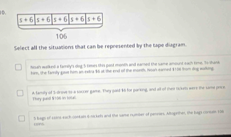 Select all the situations that can be represented by the tape diagram.
Noah walked a family's dog 5 times this past month and earned the same amount each time. To thank
him, the family gave him an extra $6 at the end of the month. Noah earned $106 from dog walking.
A family of 5 drove to a soccer game. They paid $6 for parking, and all of their tickets were the same price.
They paid $106 in total.
5 bags of coins each contain 6 nickels and the same number of pennies. Altogether, the bags contain 106
coins.