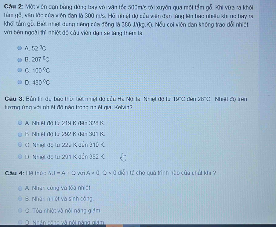 Cầu 2: Một viên đạn bằng đồng bay với vận tốc 500m/s tới xuyên qua một tấm gỗ. Khi vừa ra khỏi
tấm gỗ, vận tốc của viên đạn là 300 m/s. Hỏi nhiệt độ của viên đạn tăng lên bao nhiêu khi nó bay ra
khỏi tấm gỗ. Biết nhiệt dung riêng của đồng là 386 J/(kg.K). Nếu coi viên đạn không trao đổi nhiệt
với bên ngoài thì nhiệt độ cảu viên đạn sẽ tăng thêm là:
A. 52°C
B. 207°C
C. 100°C
D. 480°C
Câu 3: Bản tin dự báo thời tiết nhiệt độ của Hà Nội là: Nhiệt độ từ 19°C đến 28°C Nhiệt độ trên
tương ứng với nhiệt độ nào trong nhiệt giai Kelvin?
A. Nhiệt độ từ 219 K đến 328 K.
B. Nhiệt độ từ 292 K đến 301 K.
C. Nhiệt đô từ 229 K đến 310 K.
D. Nhiệt độ từ 291 K đến 382 K.
Câu 4: Hệ thức △ U=A+Q với A>0, Q<0</tex> diễn tả cho quá trình nào của chất khí ?
A. Nhận công và tỏa nhiệt.
B. Nhận nhiệt và sinh công
C. Tỏa nhiệt và nội năng giảm.
D. Nhân công và nôi năng giảm