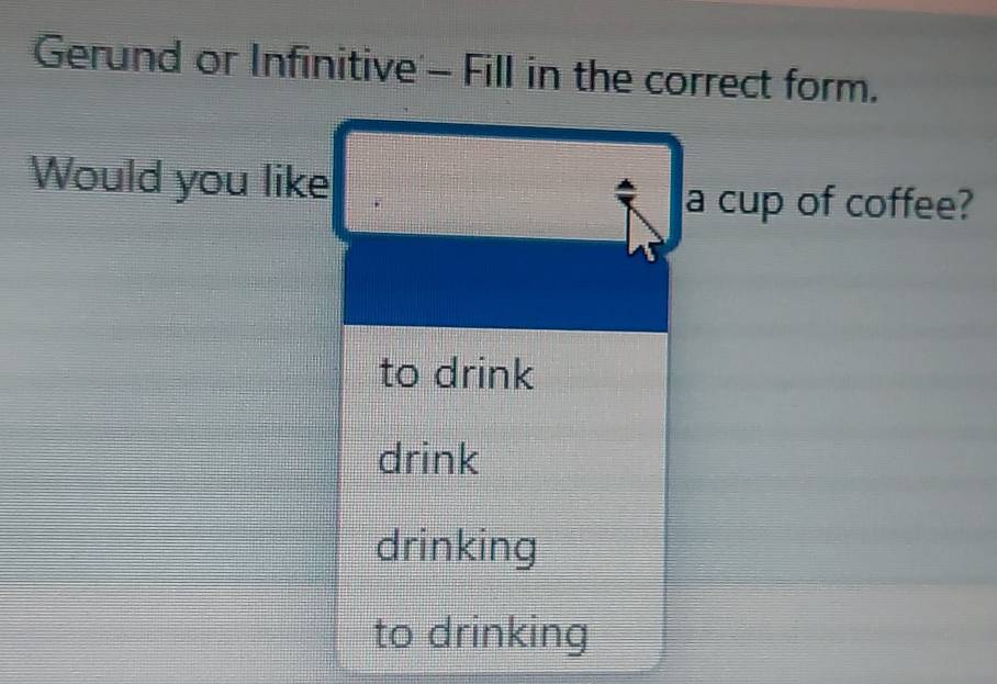 Gerund or Infinitive - Fill in the correct form.
Would you like
a cup of coffee?
to drink
drink
drinking
to drinking