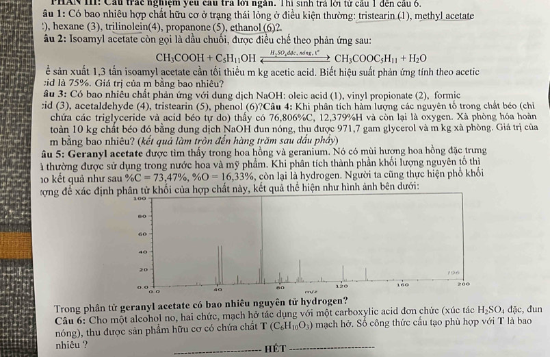 PHAN I11: Cầu trác nghiệm yếu cầu trà lới ngàn. Thị sinh tra lới từ cầu 1 đến cầu 6.
âu 1: Có bao nhiêu hợp chất hữu cơ ở trạng thái lỏng ở điều kiện thường: tristearin (1), methyl acetate
!), hexane (3), trilinolein(4), propanone (5), ethanol (6)?
âu 2: Isoamyl acetate còn gọi là dầu chuối, được điều chế theo phản ứng sau:
CH_3COOH+C_5H_11 OH xrightarrow H,SO_4ddc,nd,t,nding,t°CH_3COOC_5H_11+H_2O
ể sản xuất 1,3 tấn isoamyl acetate cần tối thiểu m kg acetic acid. Biết hiệu suất phản ứng tính theo acetic
id là 75%. Giá trị của m bằng bao nhiêu?
âu 3: Có bao nhiêu chất phản ứng với dung dịch NaOH: oleic acid (1), vinyl propionate (2), formic
:id (3), acetaldehyde (4), tristearin (5), phenol (6)?Câu 4: Khi phân tích hàm lượng các nguyên tố trong chất béo (chi
chứa các triglyceride và acid béo tự do) thấy có 76,806%C, 12,379%H và còn lại là oxygen. Xà phòng hóa hoàn
toàn 10 kg chất béo đó bằng dung dịch NaOH đun nóng, thu được 971,7 gam glycerol và m kg xà phòng. Giá trị của
m bằng bao nhiêu? (kết quả làm tròn đến hàng trăm sau dấu phầy)
âu 5: Geranyl acetate được tìm thấy trong hoa hồng và geranium. Nó có mùi hượng hoa hồng đặc trưng
à thường được sử dụng trong nước hoa và mỹ phẩm. Khi phân tích thành phần khối lượng nguyên tố thị
0 kết quả như sau % C=73,47% ,% O=16,33% , còn lại là hydrogen. Người ta cũng thực hiện phổ khối
ượng đề xác địn tử khối của hợp chất này, kết quả thể hiện như hình ảnh bên dưới:
Trong phân tử geranyl acetate có bao nhiêu nguyên tử hydrogen?
Câu 6: Cho một alcohol no, hai chức, mạch hở tác dụng với một carboxylic acid đơn chức (xúc tác H_2SO_4dac , đun
nóng), thu được sản phẩm hữu cơ có chứa chất T(C_6H_10O_3) mạch hở. Số công thức cấu tạo phù hợp với T là bao
nhiêu ? _Hét_