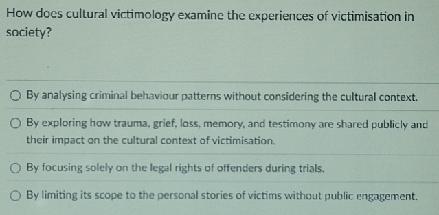 How does cultural victimology examine the experiences of victimisation in
society?
By analysing criminal behaviour patterns without considering the cultural context.
By exploring how trauma, grief, loss, memory, and testimony are shared publicly and
their impact on the cultural context of victimisation.
By focusing solely on the legal rights of offenders during trials.
By limiting its scope to the personal stories of victims without public engagement.