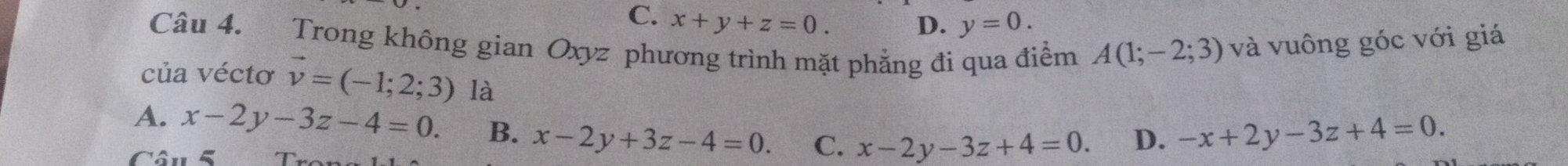 C. x+y+z=0. y=0. 
D.
Câu 4. Trong không gian Oxyz phương trình mặt phẳng đi qua điểm A(1;-2;3) và vuông góc với giá
của véctơ vector v=(-1;2;3) là
A. x-2y-3z-4=0. B. x-2y+3z-4=0. C. x-2y-3z+4=0. D. -x+2y-3z+4=0. 
Câu 5 T r