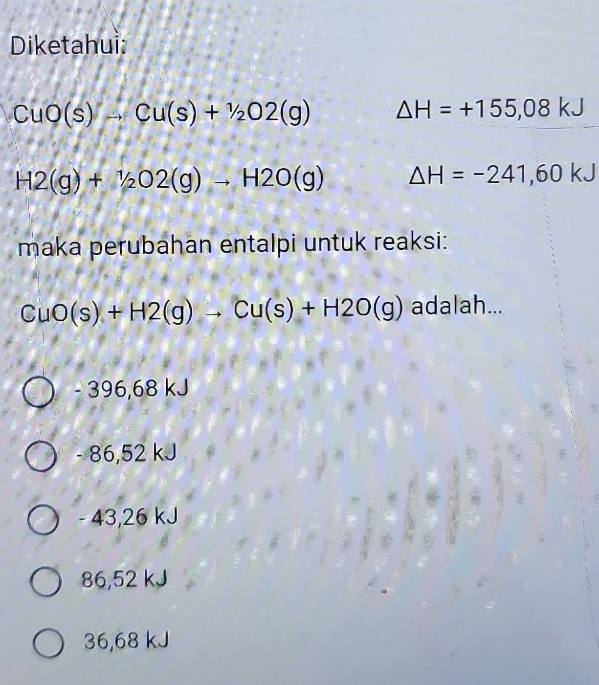 Diketahui:
CuO(s)to Cu(s)+1/2O2(g)
△ H=+155,08kJ
H2(g)+1/2O2(g)to H2O(g)
△ H=-241,60kJ
maka perubahan entalpi untuk reaksi:
CuO(s)+H2(g)to Cu(s)+H2O(g) adalah...
- 396,68 kJ
- 86,52 kJ
- 43,26 kJ
86,52 kJ
36,68 kJ