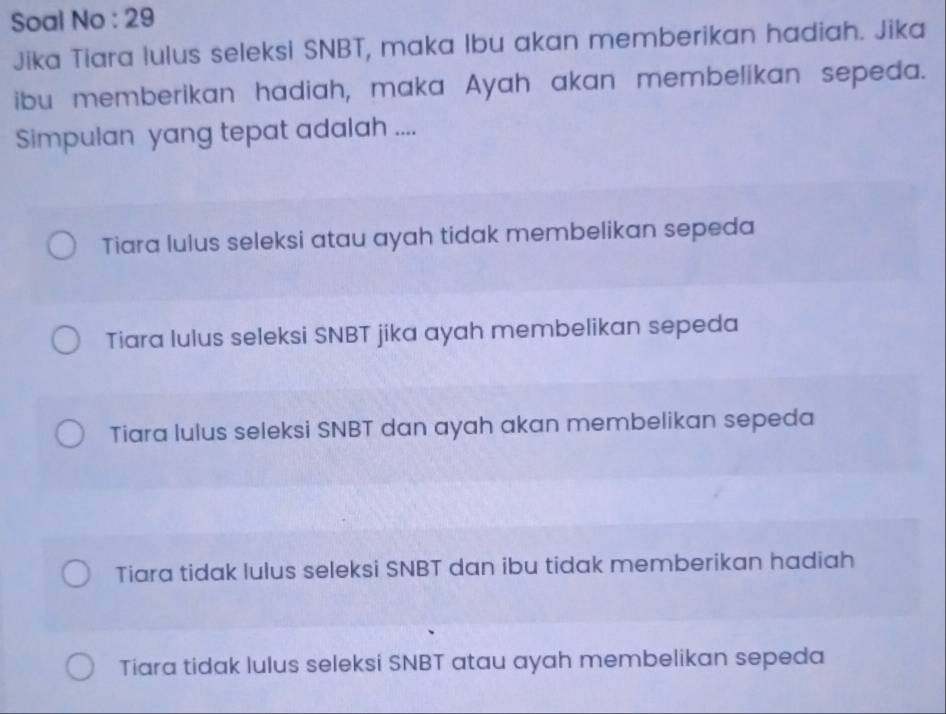 Soal No : 29
Jika Tiara lulus seleksi SNBT, maka Ibu akan memberikan hadiah. Jika
ibu memberikan hadiah, maka Ayah akan membelikan sepeda.
Simpulan yang tepat adalah ....
Tiara lulus seleksi atau ayah tidak membelikan sepeda
Tiara lulus seleksi SNBT jika ayah membelikan sepeda
Tiara lulus seleksi SNBT dan ayah akan membelikan sepeda
Tiara tidak lulus seleksi SNBT dan ibu tidak memberikan hadiah
Tiara tidak lulus seleksi SNBT atau ayah membelikan sepeda