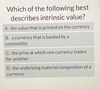 Which of the following best
describes intrinsic value?
A. the value that is printed on the currency
B. a currency that is backed by a
commodity
C. the price at which one currency trades
for another
D. the underlying material composition of a
currency