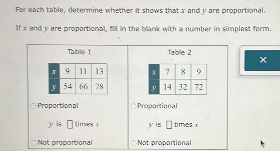 For each table, determine whether it shows that x and y are proportional.
If x and y are proportional, fill in the blank with a number in simplest form.
Table 1 Table 2

Proportional Proportional
y is □ times x y is □ times x
Not proportional Not proportional