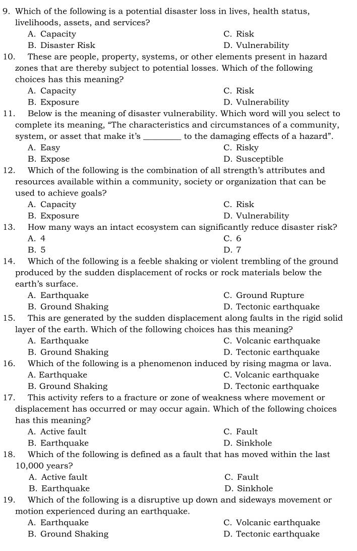 Which of the following is a potential disaster loss in lives, health status,
livelihoods, assets, and services?
A. Capacity C. Risk
B. Disaster Risk D. Vulnerability
10. These are people, property, systems, or other elements present in hazard
zones that are thereby subject to potential losses. Which of the following
choices has this meaning?
A. Capacity C. Risk
B. Exposure D. Vulnerability
11. Below is the meaning of disaster vulnerability. Which word will you select to
complete its meaning, “The characteristics and circumstances of a community,
system, or asset that make it’s _to the damaging effects of a hazard”.
A. Easy C. Risky
B. Expose D. Susceptible
12. Which of the following is the combination of all strength’s attributes and
resources available within a community, society or organization that can be
used to achieve goals?
A. Capacity C. Risk
B. Exposure D. Vulnerability
13. How many ways an intact ecosystem can significantly reduce disaster risk?
A. 4 C. 6
B. 5 D. 7
14. Which of the following is a feeble shaking or violent trembling of the ground
produced by the sudden displacement of rocks or rock materials below the
earth's surface.
A. Earthquake C. Ground Rupture
B. Ground Shaking D. Tectonic earthquake
15. This are generated by the sudden displacement along faults in the rigid solid
layer of the earth. Which of the following choices has this meaning?
A. Earthquake C. Volcanic earthquake
B. Ground Shaking D. Tectonic earthquake
16. Which of the following is a phenomenon induced by rising magma or lava.
A. Earthquake C. Volcanic earthquake
B. Ground Shaking D. Tectonic earthquake
17. This activity refers to a fracture or zone of weakness where movement or
displacement has occurred or may occur again. Which of the following choices
has this meaning?
A. Active fault C. Fault
B. Earthquake D. Sinkhole
18. Which of the following is defined as a fault that has moved within the last
10,000 years?
A. Active fault C. Fault
B. Earthquake D. Sinkhole
19. Which of the following is a disruptive up down and sideways movement or
motion experienced during an earthquake.
A. Earthquake C. Volcanic earthquake
B. Ground Shaking D. Tectonic earthquake