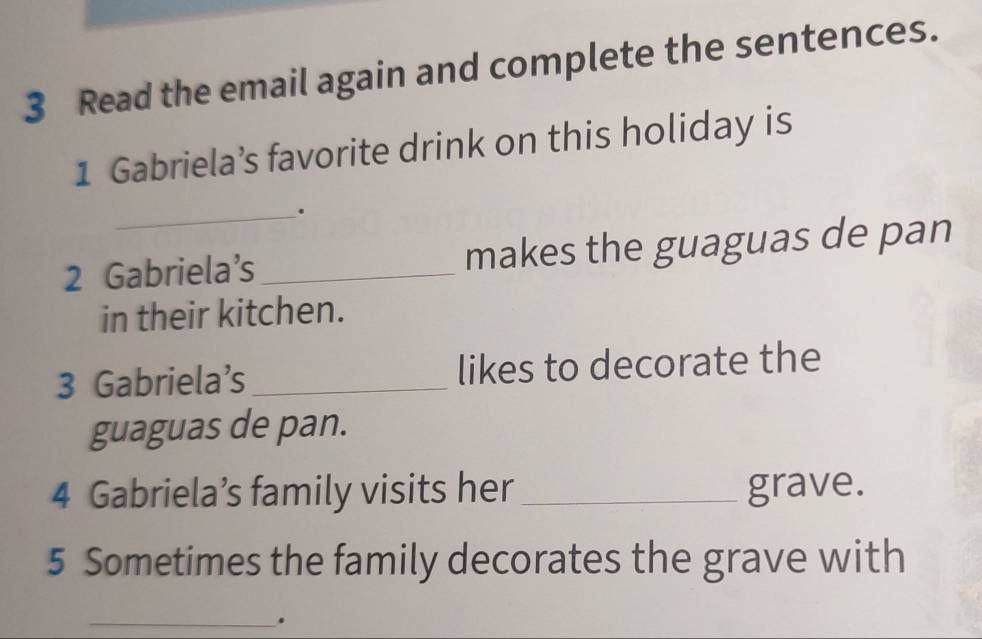 Read the email again and complete the sentences. 
1 Gabriela’s favorite drink on this holiday is 
_. 
2 Gabriela’s_ makes the guaguas de pan 
in their kitchen. 
3 Gabriela’s _likes to decorate the 
guaguas de pan. 
4 Gabriela’s family visits her _grave. 
5 Sometimes the family decorates the grave with 
_.