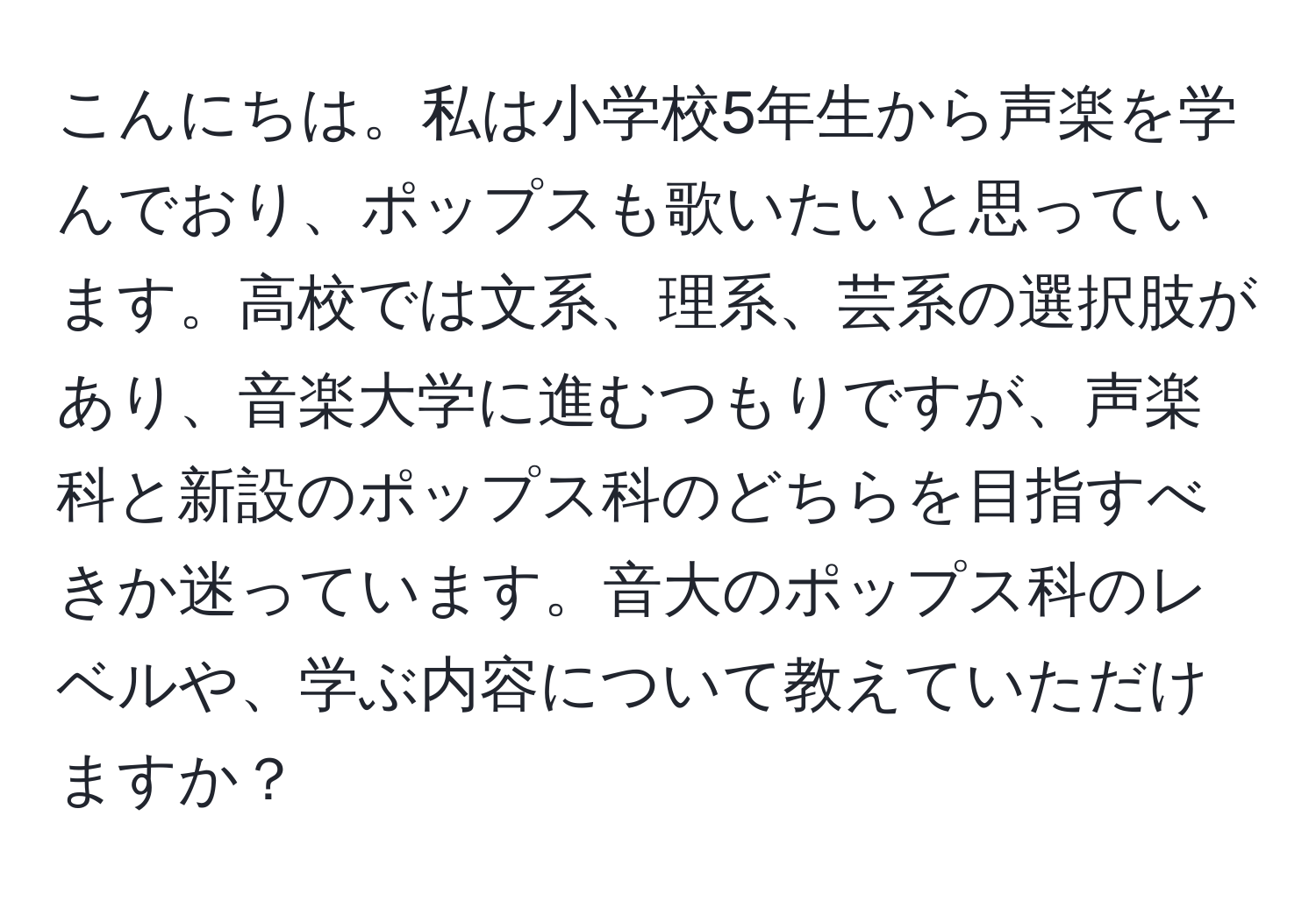 こんにちは。私は小学校5年生から声楽を学んでおり、ポップスも歌いたいと思っています。高校では文系、理系、芸系の選択肢があり、音楽大学に進むつもりですが、声楽科と新設のポップス科のどちらを目指すべきか迷っています。音大のポップス科のレベルや、学ぶ内容について教えていただけますか？