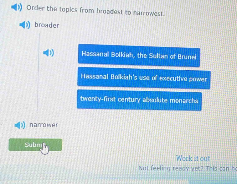 Order the topics from broadest to narrowest.
broader
D) Hassanal Bolkiah, the Sultan of Brunei
Hassanal Bolkiah's use of executive power
twenty-first century absolute monarchs
narrower
Subm
Work it out
Not feeling ready yet? This can he