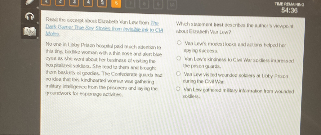 2 3 4 5 6 8 10 TIME REMAINING
54:36
Read the excerpt about Elizabeth Van Lew from The Which statement best describes the author's viewpoint
Dark Game: True Spy Stories from Invisible Ink to CIA about Elizabeth Van Lew?
And Moles.
Van Lew's modest looks and actions helped her
No one in Libby Prison hospital paid much attention to
this tiny, birdlike woman with a thin nose and alert blue spying success.
eyes as she went about her business of visiting the Van Lew's kindness to Civil War soldiers impressed
hospitalized soldiers. She read to them and brought the prison guards.
them baskets of goodies. The Confederate guards had Van Lew visited wounded soldiers at Libby Prison
no idea that this kindhearted woman was gathering during the Civil War.
military intelligence from the prisoners and laying the Van Lew gathered military information from wounded
groundwork for espionage activities. soldiers.