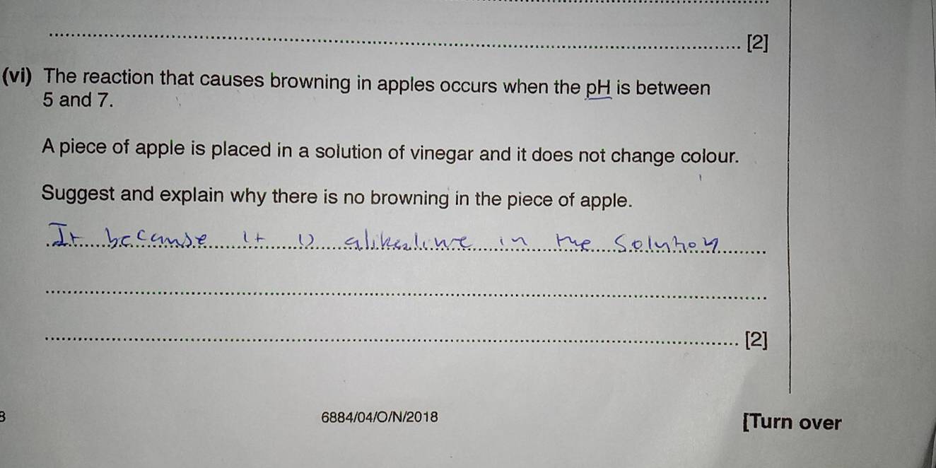 [2] 
(vi) The reaction that causes browning in apples occurs when the pH is between
5 and 7. 
A piece of apple is placed in a solution of vinegar and it does not change colour. 
Suggest and explain why there is no browning in the piece of apple. 
_ 
_ 
_[2] 
5 6884/04/O/N/2018 [Turn over