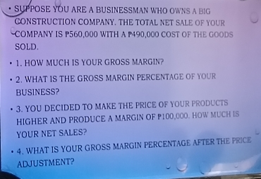 SUPPOSE YOU ARE A BUSINESSMAN WHO OWNS A BIG 
CONSTRUCTION COMPANY. THE TOTAL NET SALE OF YOUR 
~COMPANY IS P560,000 WITH A P490,000 COST OF THE GOODS 
SOLD. 
1. HOW MUCH IS YOUR GROSS MARGIN? 
2. WHAT IS THE GROSS MARGIN PERCENTAGE OF YOUR 
BUSINESS? 
3. YOU DECIDED TO MAKE THE PRICE OF YOUR PRODUCTS 
HIGHER AND PRODUCE A MARGIN OF P100,000. HOW MUCH IS 
YOUR NET SALES? 
4. WHAT IS YOUR GROSS MARGIN PERCENTAGE AFTER THE PRICE 
ADJUSTMENT?