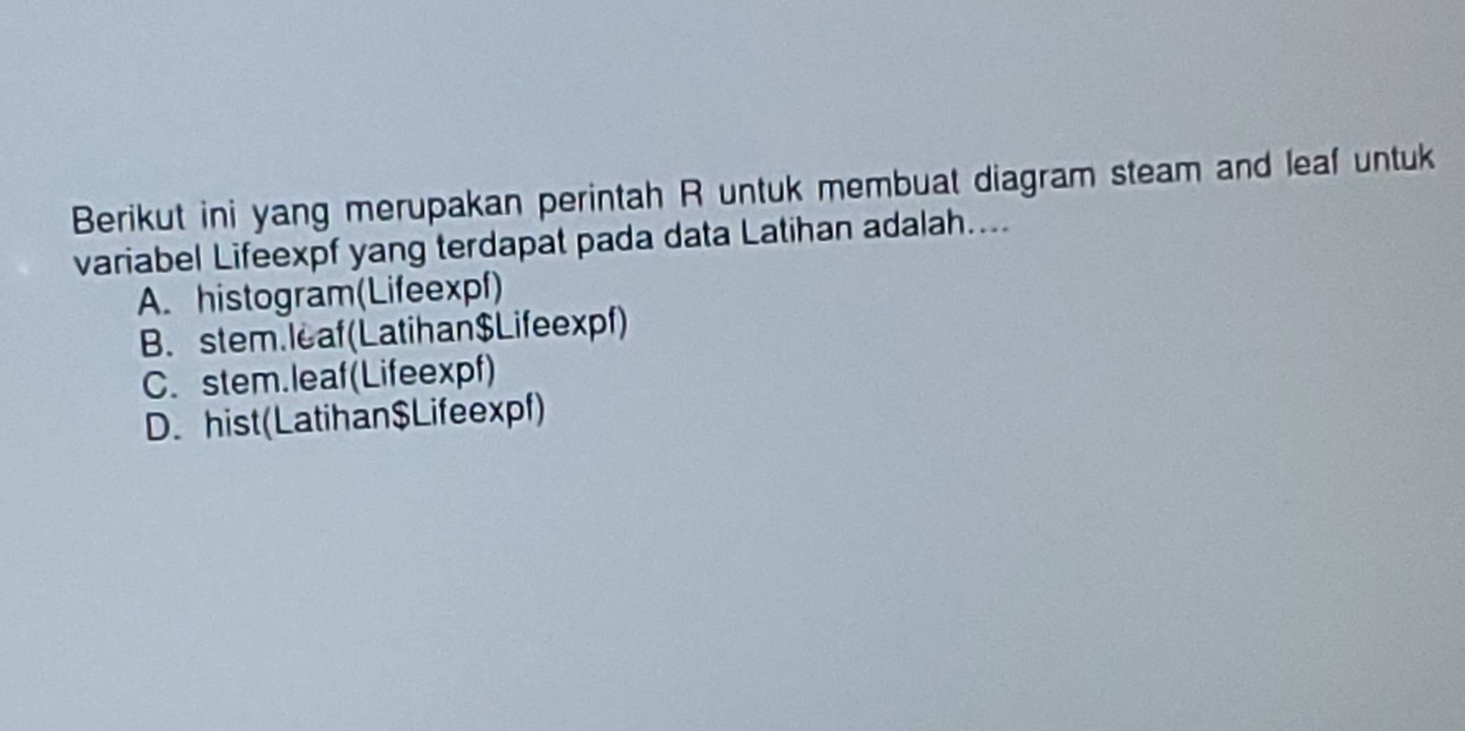 Berikut ini yang merupakan perintah R untuk membuat diagram steam and leaf untuk
variabel Lifeexpf yang terdapat pada data Latihan adalah....
A. histogram(Lifeexpf)
B. stem. leaf (Latihan$ Lifeexpf)
C. stem.leaf(Lifeexpf)
D. hist(Latihan$Lifeexpf)