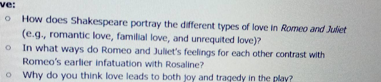 ve: 
How does Shakespeare portray the different types of love in Romeo and Juliet 
(e.g., romantic love, familial love, and unrequited love)? 
In what ways do Romeo and Juliet's feelings for each other contrast with 
Romeo's earlier infatuation with Rosaline? 
Why do you think love leads to both joy and tragedy in the play?