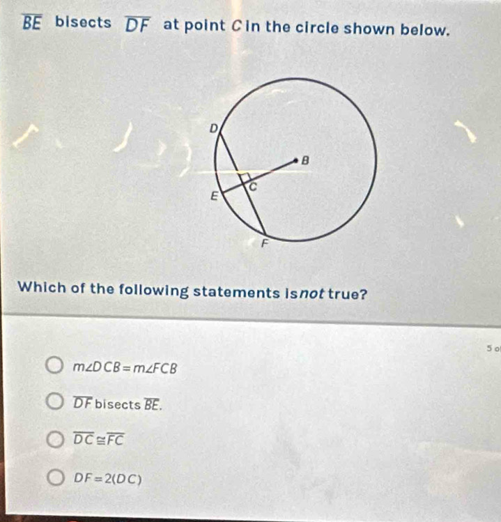 overline BE bisects overline DF at point Cin the circle shown below.
Which of the following statements isnot true?
5 o
m∠ DCB=m∠ FCB
overline DF bisects overline BE.
overline DC≌ overline FC
DF=2(DC)