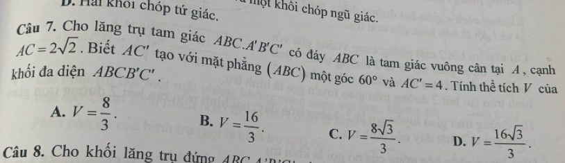 D. Hai khối chóp tứ giác,
hột khôi chóp ngũ giác.
Câu 7. Cho lăng trụ tam giác ABC.A'B'C' có đáy ABC là tam giác vuông cân tại A, cạnh
AC=2sqrt(2). Biết AC' tạo với mặt phẳng (ABC) một góc 60° và AC'=4
khối đa diện ABCB'C'. . Tính thể tích V của
A. V= 8/3 . B. V= 16/3 . C. V= 8sqrt(3)/3 . D. V= 16sqrt(3)/3 . 
Câu 8. Cho khối lăng trụ đứng ABC