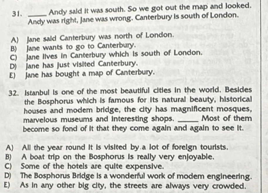 Andy said it was south. So we got out the map and looked.
Andy was right, Jane was wrong. Canterbury is south of London.
A) Jane said Canterbury was north of London.
B) Jane wants to go to Canterbury.
C) Jane lives in Canterbury which is south of London.
D) Jane has just visited Canterbury.
E) Jane has bought a map of Canterbury.
32. Istanbul is one of the most beautiful cities in the world. Besides
the Bosphorus which is famous for its natural beauty, historical
houses and modem bridge, the city has magnificent mosques,
marvelous museums and interesting shops. _Most of them
become so fond of it that they come again and again to see it.
A) All the year round it is visited by a lot of foreign tourists.
B) A boat trip on the Bosphorus is really very enjoyable.
C) Some of the hotels are quite expensive.
D) The Bosphorus Bridge is a wonderful work of modem engineering.
E) As in any other big city, the streets are always very crowded.