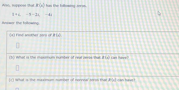 Also, suppose that R(x) has the following zeros.
1+i, -5-2i, -4i
Answer the following. 
(a) Find another zero of R(x). 
(b) What is the maximum number of real zeros that R(x) can have? 
(c) What is the maximum number of nonreal zeros that R(x) can have?