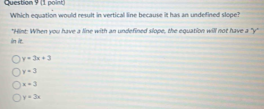 Which equation would result in vertical line because it has an undefined slope?
*Hint: When you have a line with an undefined slope, the equation will not have a "y"
in it.
y=3x+3
y=3
x=3
y=3x