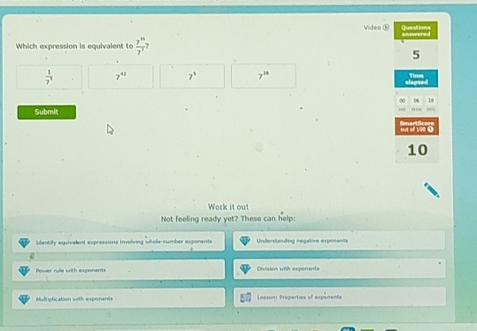 Video ⑱
Which expression is equivalent to  7^n/7^r 
 1/7^1  7^(41) 7^3 7^(38)
Submit 
Work it out
Not feeling ready yet? These can help:
dentify equivalent expressions involving whole-number exponents . Understanding negative expenents
Power rule with exponents Division with exponents
Muliplication with exponents Lesson: Properties of expanents