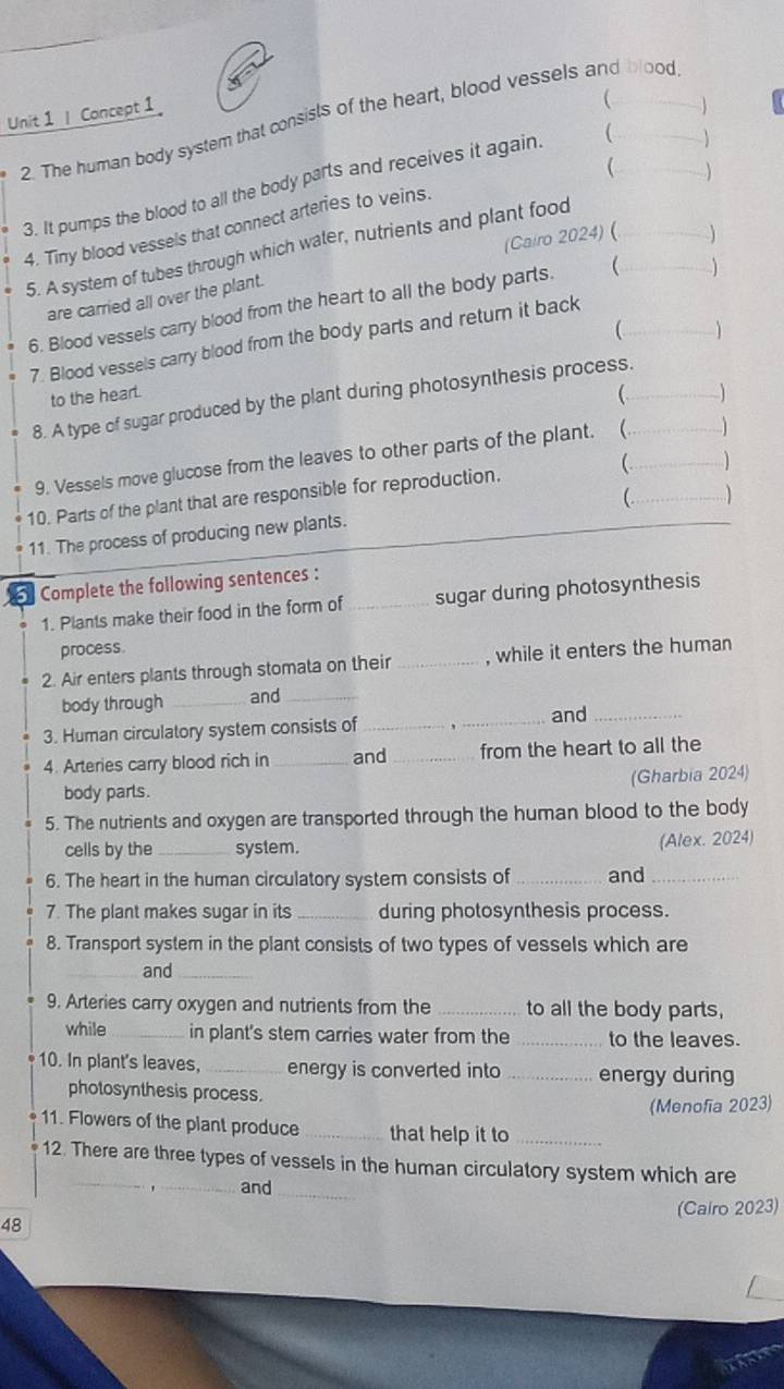 ( 
Unit 1 | Concept 1 2. The human body system that consisls of the heart, blood vessels and blood 
 
3. It pumps the blood to all the body parts and receives it again. 
4. Tiny blood vessels that connect arteries to veins. 
(Ca/ro 2024) ( ) 
5. A system of tubes through which water, nutrients and plant food__ 
are carried all over the plant. 
6. Blood vessels carry blood from the heart to all the body parts.  _) 
C 
7. Blood vessels carry blood from the body parts and return it back 
to the heart.  
8. A type of sugar produced by the plant during photosynthesis process._ 
9. Vessels move glucose from the leaves to other parts of the plant. (_ 
) 
_ 
10. Parts of the plant that are responsible for reproduction. 
11. The process of producing new plants. (_ 
Complete the following sentences : 
1. Plants make their food in the form of _sugar during photosynthesis 
process 
2. Air enters plants through stomata on their _, while it enters the human 
body through _and_ 
3. Human circulatory system consists of __and_ 
4. Arteries carry blood rich in _and _from the heart to all the 
body parls. (Gharbia 2024) 
5. The nutrients and oxygen are transported through the human blood to the body 
cells by the _system. (Alex. 2024) 
6. The heart in the human circulatory system consists of _and_ 
7. The plant makes sugar in its _during photosynthesis process. 
8. Transport system in the plant consists of two types of vessels which are 
_and_ 
9. Arteries carry oxygen and nutrients from the _to all the body parts, 
while _in plant's stem carries water from the _to the leaves. 
10. In plant's leaves, _energy is converted into _energy during 
photosynthesis process. 
(Menofia 2023) 
11. Flowers of the plant produce_ that help it to_ 
12. There are three types of vessels in the human circulatory system which are 
_,_ and_ 
48 (Cairo 2023) 
TA