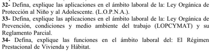 32- Defina, explique las aplicaciones en el ámbito laboral de la: Ley Orgánica de 
Protección al Niño y al Adolescente. (L.O.P.N.A.). 
33- Defina, explique las aplicaciones en el ámbito laboral de la: Ley Orgánica de 
Prevención, condiciones y medio ambiente del trabajo (LOPCYMAT) y su 
Reglamento Parcial. 
34- Defina, explique las funciones en el ámbito laboral del: El Régimen 
Prestacional de Vivienda y Hábitat.