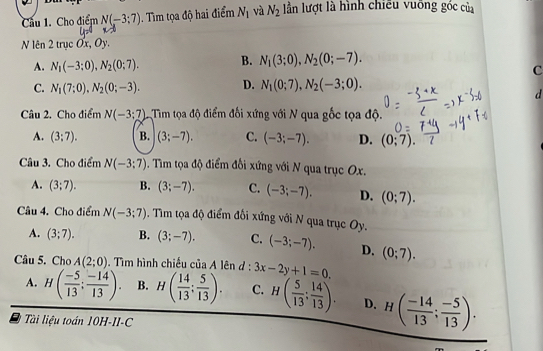 Cầu 1. Cho điểm N(-3:7). Tìm tọa độ hai điểm N_1 và N_2 lần lượt là hình chiếu vuỡng góc của
N lên 2trucOx,Oy.
A. N_1(-3:0),N_2(0;7). B. N_1(3;0),N_2(0;-7).
c
C. N_1(7:0),N_2(0;-3). D. N_1(0;7),N_2(-3;0).
d
Câu 2. Cho điểm N(-3:7) Tim tọa độ điểm đối xứng với N qua gốc tọa độ.
A. (3;7). B. (3;-7). C. (-3;-7). D. (0;7). / 
Câu 3. Cho điểm N(-3;7). Tim tọa độ điểm đồi xứng với N qua trục Ox.
A. (3;7). B. (3;-7). C. (-3;-7). D. (0;7).
Câu 4. Cho điểm N(-3;7). Tìm tọa độ điểm đối xứng với N qua trục Oy.
A. (3;7). B. (3;-7). C. (-3;-7). D. (0;7).
Câu 5. Cho A(2;0). Tìm hình chiếu của A lên d : 3x-2y+1=0.
A. H( (-5)/13 ; (-14)/13 ). B. H( 14/13 : 5/13 ). C. H( 5/13 ; 14/13 ). D. H( (-14)/13 ; (-5)/13 ).
Tài liệu toán 10H-II-C