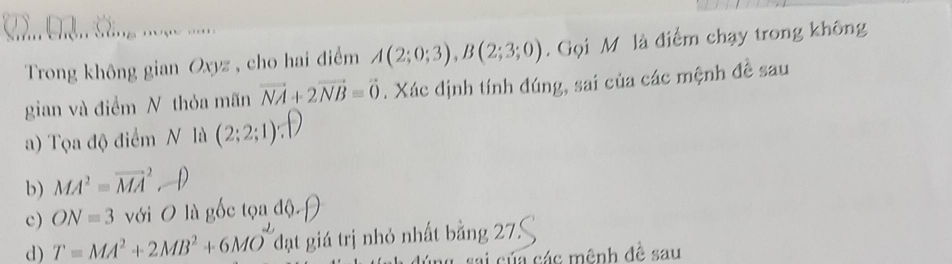 Trong không gian Oxyz , cho hai điểm A(2;0;3), B(2;3;0). Gọi M là điểm chạy trong không 
gian và điểm N thỏa mãn vector NA+2vector NB=vector 0. Xác định tính đúng, sai của các mệnh đề sau 
a) Tọa độ điểm N là (2;2;1)
b) MA^2=vector (MA)^2 D 
c) ON=3 với O là gốc tọa độ. 
d) T=MA^2+2MB^2+6MO^- đạt giá trị nhỏ nhất bằng 27
của các mênh đề sau