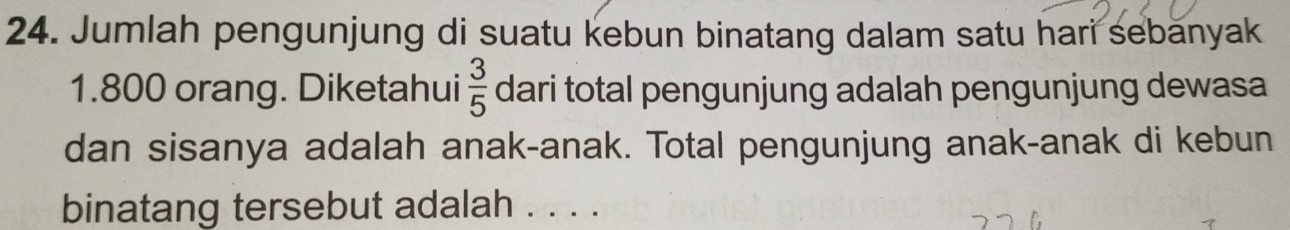 Jumlah pengunjung di suatu kebun binatang dalam satu hari sebănyak
1.800 orang. Diketahui  3/5  dari total pengunjung adalah pengunjung dewasa 
dan sisanya adalah anak-anak. Total pengunjung anak-anak di kebun 
binatang tersebut adalah . . . .