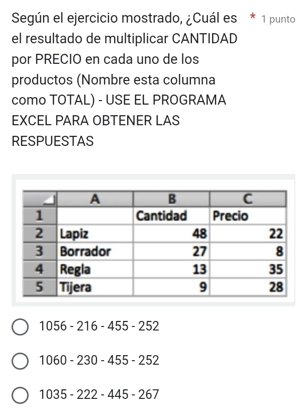 Según el ejercicio mostrado, ¿Cuál es * 1 punto
el resultado de multiplicar CANTIDAD
por PRECIO en cada uno de los
productos (Nombre esta columna
como TOTAL) - USE EL PROGRAMA
EXCEL PARA OBTENER LAS
RESPUESTAS
1056-216-455-252
1060-230-455-252
1035-222-445-267