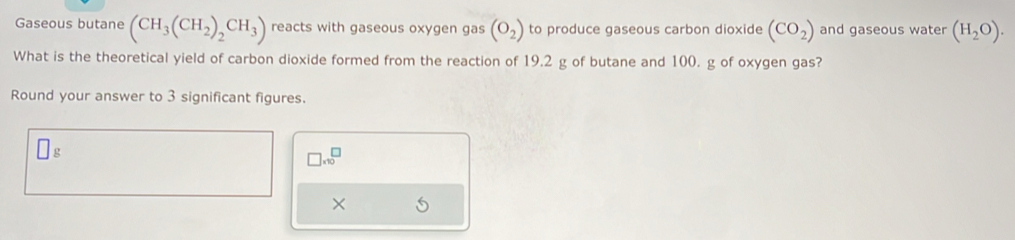 Gaseous butane (CH_3(CH_2)_2CH_3) reacts with gaseous oxygen gas (O_2) to produce gaseous carbon dioxide (CO_2) and gaseous water (H_2O). 
What is the theoretical yield of carbon dioxide formed from the reaction of 19.2 g of butane and 100. g of oxygen gas? 
Round your answer to 3 significant figures.
g
□ * 10^□
× S