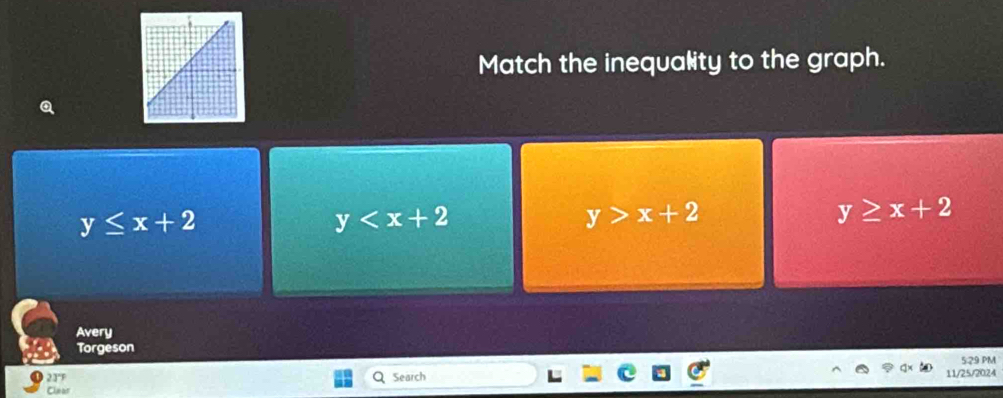 Match the inequality to the graph.
y≤ x+2
y
y>x+2
y≥ x+2
Avery
Torgeson
529 PM
23'F Search 11/25/2024
Clear