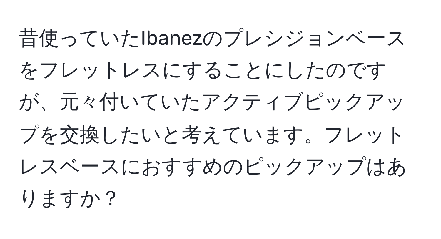 昔使っていたIbanezのプレシジョンベースをフレットレスにすることにしたのですが、元々付いていたアクティブピックアップを交換したいと考えています。フレットレスベースにおすすめのピックアップはありますか？