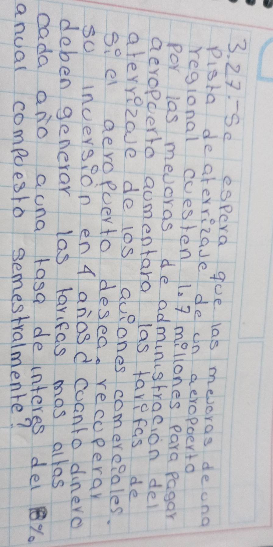 Se espera goe las mevoras deong 
pigra deaterrizade de on aeropoerto 
regional cuesten 1. 7 mellones Para pagar 
Por ias mevoras de administraeion del 
aevopcerto aumentara las favefas de 
ateyyezave delos aueones comere?ales. 
so el aevopuerto desea. recuperar 
so incersion en 4 anosd cuanto dinero 
deben generar las larifas mas allas 
cada ano auna rasa de interes del %. 
anual compoesio semestralmente?