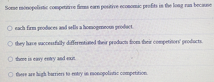 Some monopolistic competitive firms earn positive economic profits in the long run because
each firm produces and sells a homogeneous product.
they have successfully differentiated their products from their competitors' products.
there is easy entry and exit.
there are high barriers to entry in monopolistic competition.