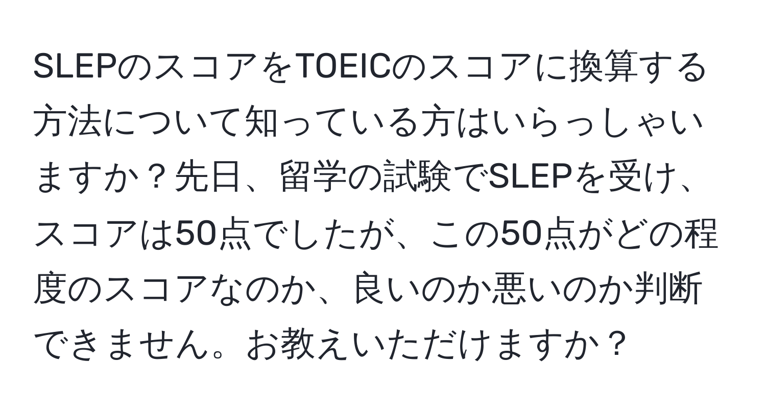 SLEPのスコアをTOEICのスコアに換算する方法について知っている方はいらっしゃいますか？先日、留学の試験でSLEPを受け、スコアは50点でしたが、この50点がどの程度のスコアなのか、良いのか悪いのか判断できません。お教えいただけますか？