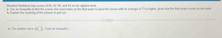 Shureka Washbum has scores of 84, 62, 86, and 54 on her algebra tests. 
a. Use an inequality to find the scores she must make on the final exam to pass the course with an average of 73 or higher, given that the final exam counts as two tests. 
b. Explain the meaning of the answer to part (a) 
a. The solution set is  x|□ . (Type an inequality)