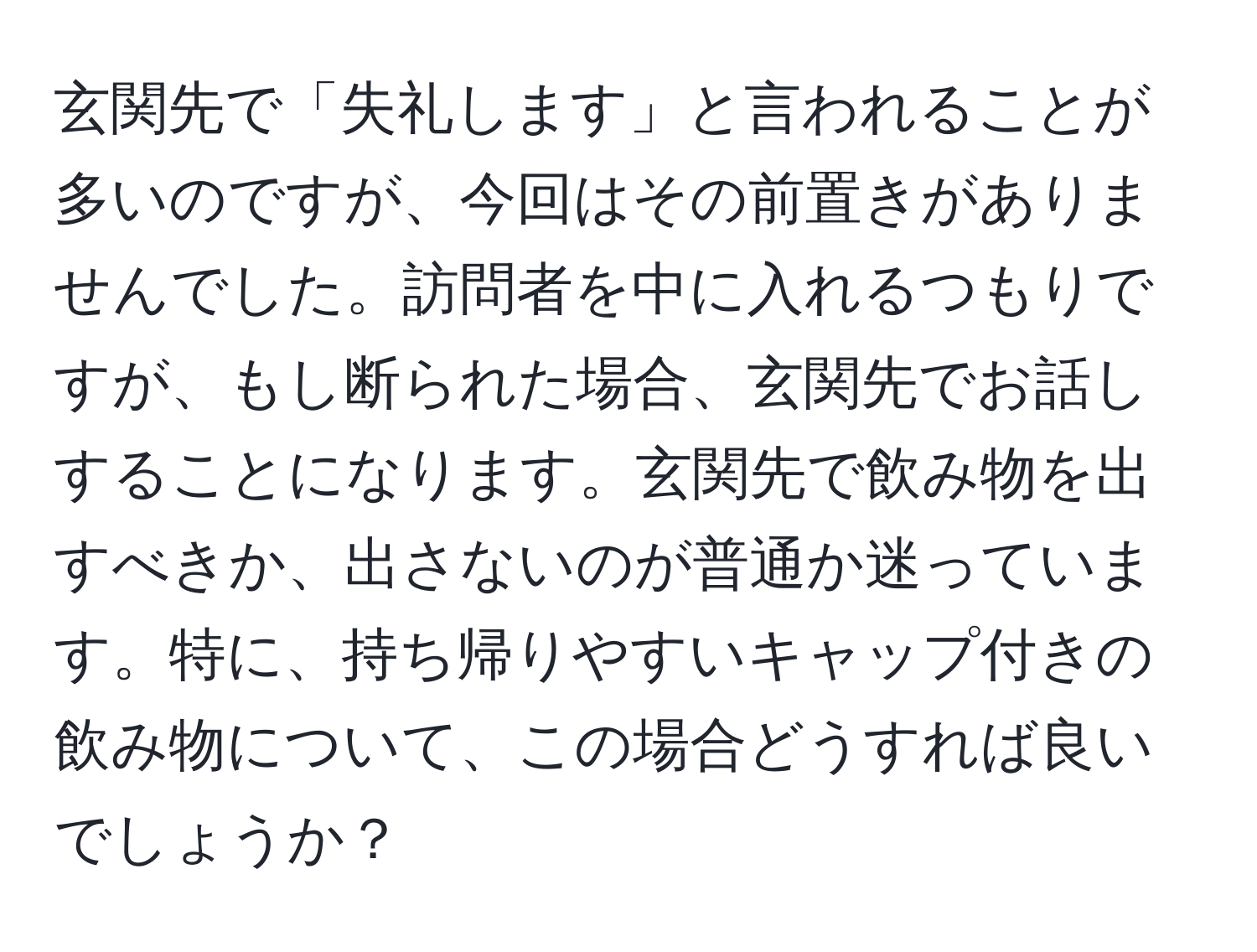 玄関先で「失礼します」と言われることが多いのですが、今回はその前置きがありませんでした。訪問者を中に入れるつもりですが、もし断られた場合、玄関先でお話しすることになります。玄関先で飲み物を出すべきか、出さないのが普通か迷っています。特に、持ち帰りやすいキャップ付きの飲み物について、この場合どうすれば良いでしょうか？