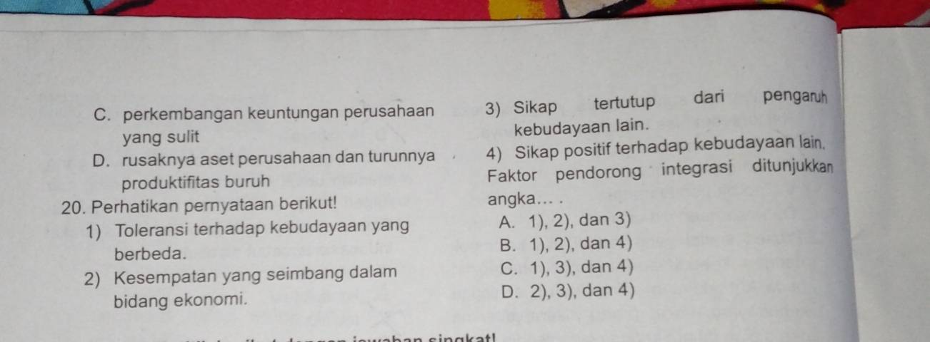 C. perkembangan keuntungan perusahaan 3) Sikap tertutup dari pengaruh
yang sulit
kebudayaan lain.
D. rusaknya aset perusahaan dan turunnya 4) Sikap positif terhadap kebudayaan lain.
produktifitas buruh Faktor pendorong integrasi ditunjukkan
20. Perhatikan pernyataan berikut! angka... .
1) Toleransi terhadap kebudayaan yang A. 1), 2), dan 3)
berbeda. B. 1), 2), dan 4)
2) Kesempatan yang seimbang dalam C. 1), 3), dan 4)
bidang ekonomi. D. 2), 3), dan 4)