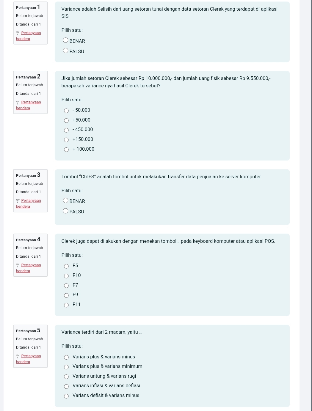 Pertanyaan 1 Variance adalah Selisih dari uang setoran tunai dengan data setoran Clerek yang terdapat di aplikasi
Belum terjawab SIS
Ditandai dari 1
P Pertanyaan Pilih satu:
bendera BENAR
PALSU
Pertanyaan 2 Jika jumlah setoran Clerek sebesar Rp 10.000.000,- dan jumlah uang fisik sebesar Rp 9.550.000,-
Belum terjawab berapakah variance nya hasil Clerek tersebut?
Ditandai dari 1
Pertanyaan Pilih satu:
bendera - 50.000
+50.000
- 450.000
+150.000
+ 100.000
Pertanyaan 3 Tombol ''Ctrl+S'' adalah tombol untuk melakukan transfer data penjualan ke server komputer
Belum terjawab
Ditandai dari 1 Pilih satu:
Pertanyaan BENAR
bendera
PALSU
Pertanyaan 4 Clerek juga dapat dilakukan dengan menekan tombol... pada keyboard komputer atau aplikasi POS.
Belum terjawab
Ditandai dari 1 Pilih satu:
Pertanyaan F5
bendera
F10
F7
F9
F11
Pertanyaan 5 Variance terdiri dari 2 macam, yaitu ...
Belum terjawab
Ditandai dari 1 Pilih satu:
Pertanyaan Varians plus & varians minus
bendera
Varians plus & varians minimum
Varians untung & varians rugi
Varians inflasi & varians deflasi
Varians defisit & varians minus