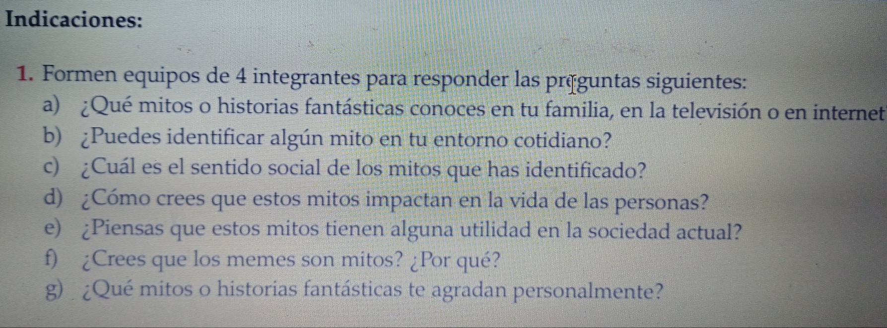 Indicaciones: 
1. Formen equipos de 4 integrantes para responder las préguntas siguientes: 
a) ¿Qué mitos o historias fantásticas conoces en tu familia, en la televisión o en internet 
b) ¿Puedes identificar algún mito en tu entorno cotidiano? 
c) ¿Cuál es el sentido social de los mitos que has identificado? 
d) ¿Cómo crees que estos mitos impactan en la vida de las personas? 
e) ¿Piensas que estos mitos tienen alguna utilidad en la sociedad actual? 
f) ¿Crees que los memes son mitos? ¿Por qué? 
g) ¿Qué mitos o historias fantásticas te agradan personalmente?