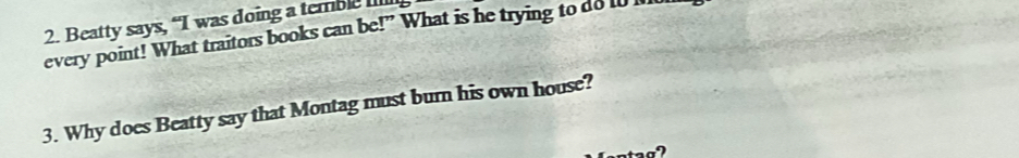 Beatty says, “I was doing a temble Illl 
every point! What traitors books can be!” What is he trying to do to I 
3. Why does Beatty say that Montag must burn his own house?