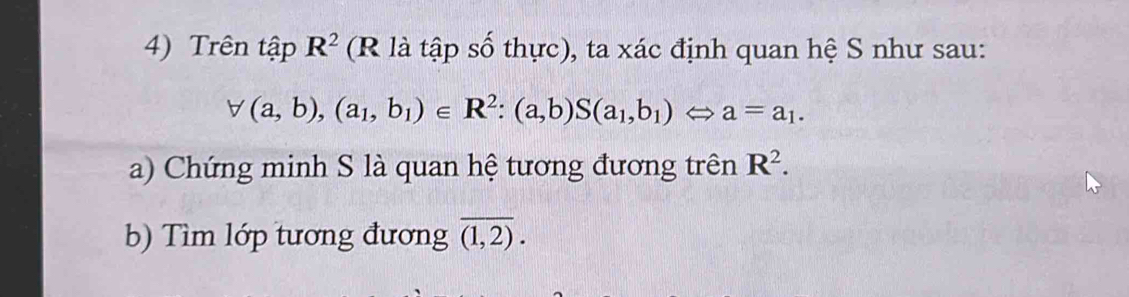 Trên tập ) R^2 (R là tập số thực), ta xác định quan hệ S như sau:
forall (a,b),(a_1,b_1)∈ R^2:(a,b)S(a_1,b_1)Leftrightarrow a=a_1. 
a) Chứng minh S là quan hệ tương đương trên R^2. 
b) Tìm lớp tương đương overline (1,2).