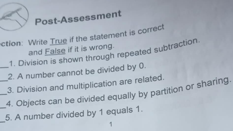 Post-Assessment 
ction: Write True if the statement is correct 
and False if it is wrong. 
1. Division is shown through repeated subtraction. 
_2. A number cannot be divided by 0. 
3. Division and multiplication are related. 
___4. Objects can be divided equally by partition or sharing. 
_ 
5. A number divided by 1 equals 1. 
1