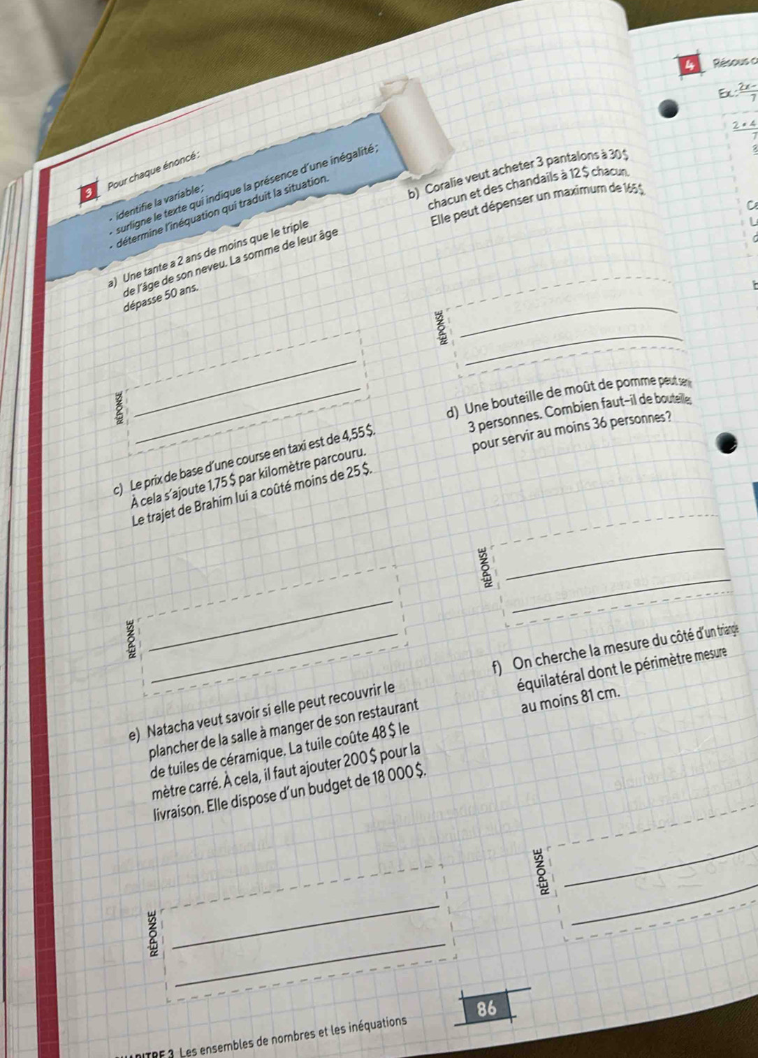 Résous a 
E  (2x-)/7 
 2· 4/7 
Pour chaque énoncé : 
b) Coralie veut acheter 3 pantalons à 30 ≤ 
chacun et des chandails à 12 $ chacun 
surligne le texte qui indique la présence d'une inégalité 
Elle peut dépenser un maximum de 165$
* identifie la varíable ; 
C 
détermine l'inéquation qui traduit la situation 
a) Une tante a 2 ans de moins que le triple 
_ 
de l'âge de son neveu. La somme de leur âge dépasse 50 ans. 
_ 
_ 
_d) Une bouteille de moût de porme peut se
3 personnes. Combien faut-il de bouteiller 
pour servir au moins 36 personnes? 
c) Le prix de base d’une course en taxi est de 4,55 $
À cela s'ajoute 1,75 $ par kilomètre parcouru. 
Le trajet de Brahim lui a coûté moins de 25 $. 
_ 
_ 
_ 
_f) On cherche la mesure du côté d'un triange 
plancher de la salle à manger de son restaurant équilatéral dont le périmètre mesure 
e) Natacha veut savoir si elle peut recouvrir le 
de tuiles de céramique. La tuile coûte 48 $ le au moins 81 cm. 
mètre carré. À cela, il faut ajouter 200 $ pour la 
livraison. Elle dispose d’un budget de 18 000 $. 
_ 
_ 
5 
_ 
_ 
5 
ITRF 3. Les ensembles de nombres et les inéquations 86