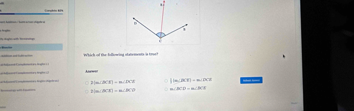 Complete: 82%
nt Addition / Subb action LAlgebr al
e Angles
y Angles with Terminology
Which of the following statements is true?
c /Adjacent/Complementary Angles L1
Caldjacent/Complementary Angles L2 Answer
ai Adfjacent/'Compleementary Angles (Algebraic) 2(m∠ BCE)=m∠ DCE  1/2 (m∠ BCE)=m∠ DCE Submit Anower
Rresnsingy with Equations
2(m∠ BCE)=m∠ BCD
m∠ BCD=m∠ BCE