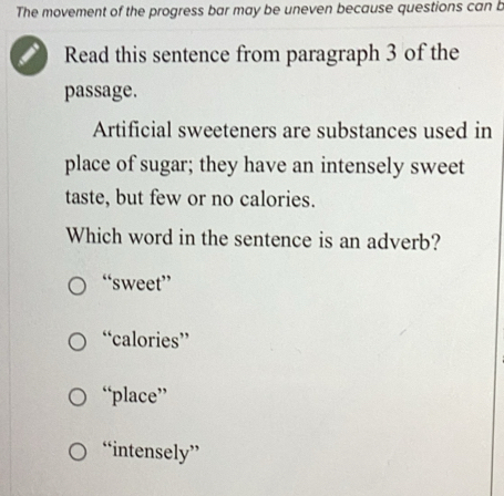 The movement of the progress bar may be uneven because questions can b
Read this sentence from paragraph 3 of the
passage.
Artificial sweeteners are substances used in
place of sugar; they have an intensely sweet
taste, but few or no calories.
Which word in the sentence is an adverb?
“sweet”
“calories”
“place”
“intensely”