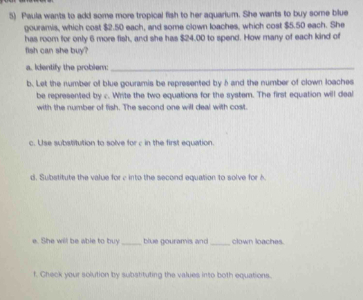 Paula wants to add some more tropical fish to her aquarium. She wants to buy some blue 
gouramis, which cost $2.50 each, and some clown loaches, which cost $5.50 each. She 
has room for only 6 more fish, and she has $24,00 to spend. How many of each kind of 
fish can she buy? 
a. Identify the problem:_ 
b. Let the number of blue gouramis be represented by b and the number of clown loaches 
be represented by c. Write the two equations for the system. The first equation will deal 
with the number of fish. The second one will deal with cost. 
c. Use substitution to solve for c in the first equation. 
d. Substitute the value for c into the second equation to solve for 6. 
e. She will be able to buy _blue gouramis and _clown loaches. 
f. Check your solution by substituting the values into both equations.